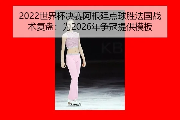 2022世界杯决赛阿根廷点球胜法国战术复盘：为2026年争冠提供模板