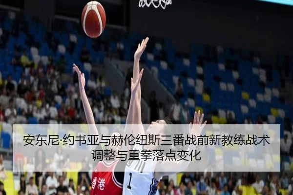安东尼·约书亚与赫伦纽斯三番战前新教练战术调整与重拳落点变化